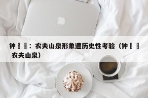 钟睒睒：农夫山泉形象遭历史性考验（钟睒睒 农夫山泉）