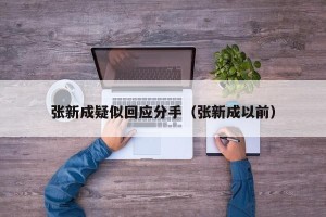 张新成疑似回应分手（张新成以前）