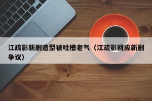江疏影新剧造型被吐槽老气（江疏影回应新剧争议）
