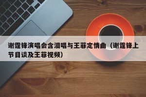 谢霆锋演唱会含泪唱与王菲定情曲（谢霆锋上节目谈及王菲视频）