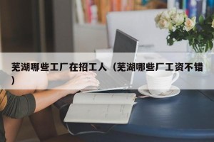 芜湖哪些工厂在招工人（芜湖哪些厂工资不错）