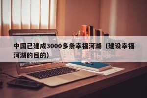 中国已建成3000多条幸福河湖（建设幸福河湖的目的）