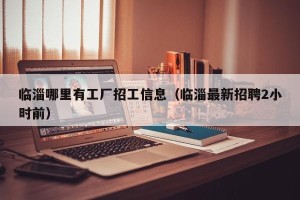 临淄哪里有工厂招工信息（临淄最新招聘2小时前）