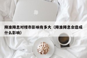 降准降息对楼市影响有多大（降准降息会造成什么影响）