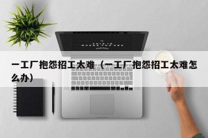一工厂抱怨招工太难（一工厂抱怨招工太难怎么办）