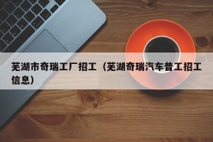 芜湖市奇瑞工厂招工（芜湖奇瑞汽车普工招工信息）