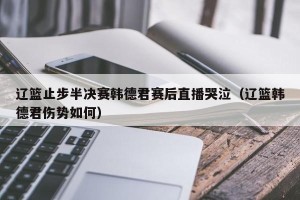 辽篮止步半决赛韩德君赛后直播哭泣（辽篮韩德君伤势如何）