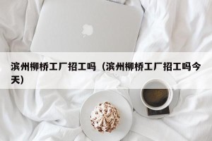 滨州柳桥工厂招工吗（滨州柳桥工厂招工吗今天）