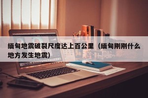 缅甸地震破裂尺度达上百公里（缅甸刚刚什么地方发生地震）