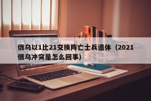 俄乌以1比21交换阵亡士兵遗体（2021俄乌冲突是怎么回事）