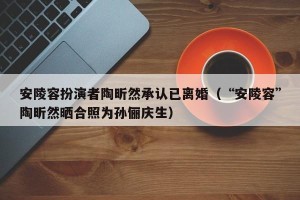 安陵容扮演者陶昕然承认已离婚（“安陵容”陶昕然晒合照为孙俪庆生）