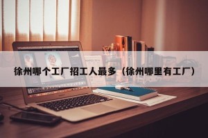 徐州哪个工厂招工人最多（徐州哪里有工厂）