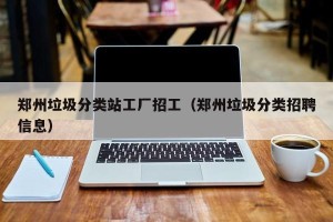 郑州垃圾分类站工厂招工（郑州垃圾分类招聘信息）