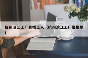 杭州滨江工厂直招工人（杭州滨江工厂聚集地）