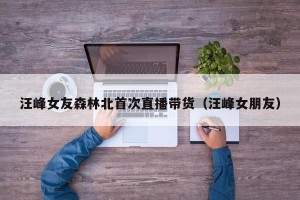 汪峰女友森林北首次直播带货（汪峰女朋友）