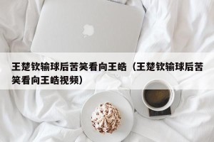 王楚钦输球后苦笑看向王皓（王楚钦输球后苦笑看向王皓视频）