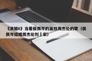 《浪姐6》当着侯佩岑的面放周杰伦的歌（侯佩岑结婚周杰伦刘畊宏）