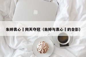 朱婷袁心玥同天夺冠（朱婷与袁心玥的合影）