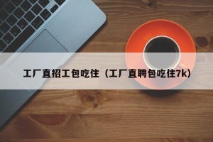 工厂直招工包吃住（工厂直聘包吃住7k）