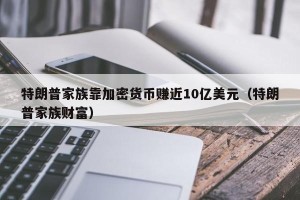 特朗普家族靠加密货币赚近10亿美元（特朗普家族财富）