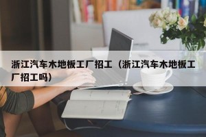 浙江汽车木地板工厂招工（浙江汽车木地板工厂招工吗）