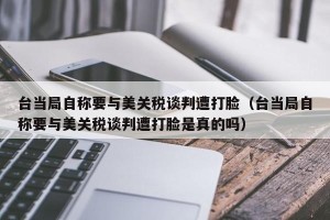 台当局自称要与美关税谈判遭打脸（台当局自称要与美关税谈判遭打脸是真的吗）