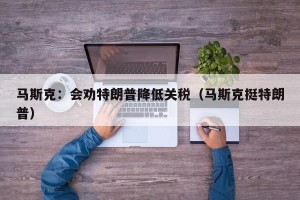 马斯克：会劝特朗普降低关税（马斯克挺特朗普）