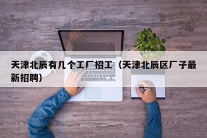 天津北辰有几个工厂招工（天津北辰区厂子最新招聘）