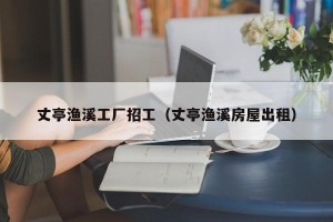 丈亭渔溪工厂招工（丈亭渔溪房屋出租）