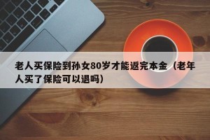 老人买保险到孙女80岁才能返完本金（老年人买了保险可以退吗）