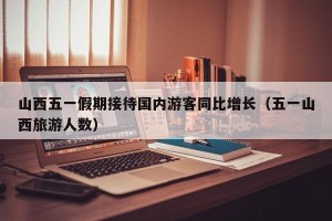 山西五一假期接待国内游客同比增长（五一山西旅游人数）