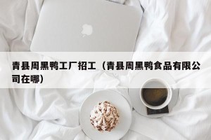 青县周黑鸭工厂招工（青县周黑鸭食品有限公司在哪）