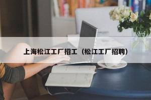 上海松江工厂招工（松江工厂招聘）