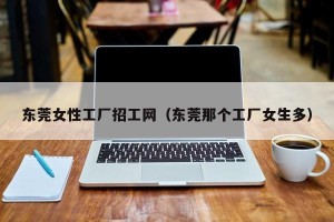东莞女性工厂招工网（东莞那个工厂女生多）