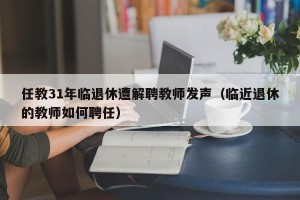任教31年临退休遭解聘教师发声（临近退休的教师如何聘任）