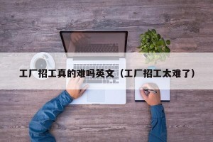 工厂招工真的难吗英文（工厂招工太难了）