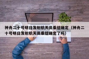 神舟二十号明日发射航天员乘组确定（神舟二十号明日发射航天员乘组确定了吗）