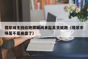 翡翠摊主回应地震瞬间拿起高货就跑（翡翠市场是不是崩盘了）