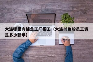 大连哪里有捕鱼工厂招工（大连捕鱼船员工资是多少新手）