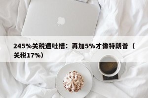 245%关税遭吐槽：再加5%才像特朗普（关税17%）