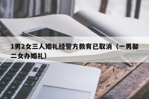 1男2女三人婚礼经警方教育已取消（一男娶二女办婚礼）