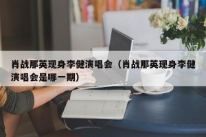 肖战那英现身李健演唱会（肖战那英现身李健演唱会是哪一期）