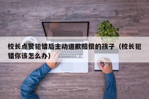 校长点赞犯错后主动道歉赔偿的孩子（校长犯错你该怎么办）