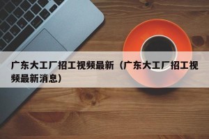 广东大工厂招工视频最新（广东大工厂招工视频最新消息）