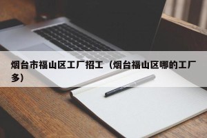 烟台市福山区工厂招工（烟台福山区哪的工厂多）