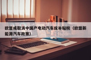 欧盟或取消中国产电动汽车反补贴税（欧盟新能源汽车政策）