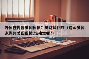 外国在抛售美国国债？美财长回应（这么多国家抛售美国国债,谁接盘哪?）