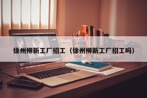 徐州柳新工厂招工（徐州柳新工厂招工吗）