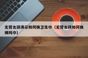 无臂女孩演示如何换卫生巾（无臂女孩如何换姨妈巾）