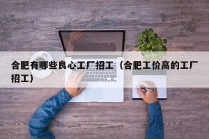 合肥有哪些良心工厂招工（合肥工价高的工厂招工）